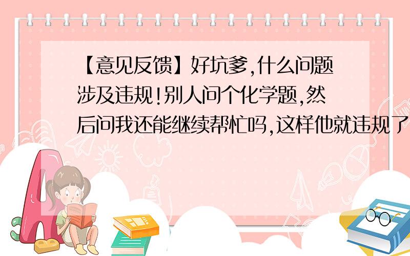 【意见反馈】好坑爹,什么问题涉及违规!别人问个化学题,然后问我还能继续帮忙吗,这样他就违规了!?!【你的设备信息： 客户端版本：2.8.1,手机型号：GT-S7562,系统型号：4.0.4,网络类型：2G网络