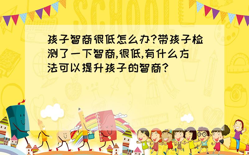 孩子智商很低怎么办?带孩子检测了一下智商,很低,有什么方法可以提升孩子的智商?