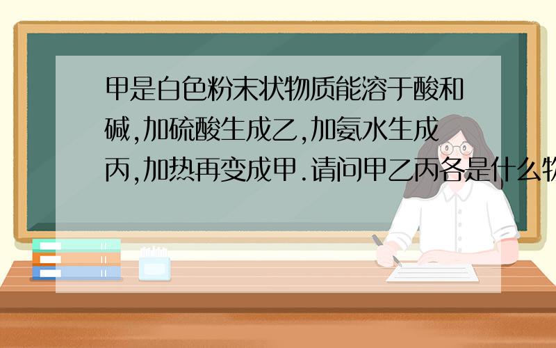 甲是白色粉末状物质能溶于酸和碱,加硫酸生成乙,加氨水生成丙,加热再变成甲.请问甲乙丙各是什么物质?刚才的那位朋友。能不能把每步的方程式和离子方程式给我？