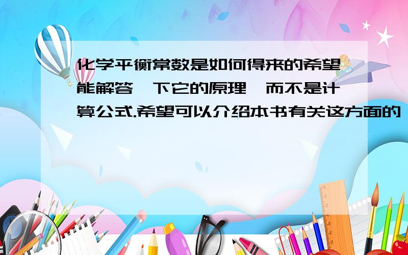 化学平衡常数是如何得来的希望能解答一下它的原理,而不是计算公式.希望可以介绍本书有关这方面的,应该是大学的教程.