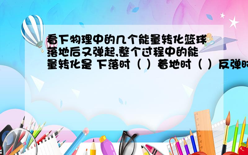 看下物理中的几个能量转化篮球落地后又弹起,整个过程中的能量转化是 下落时（ ）着地时（ ）反弹时（ ）上升时（ ）