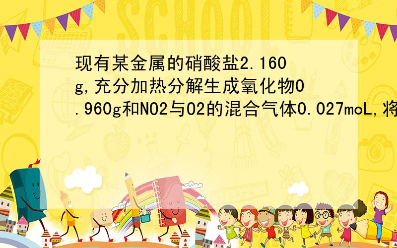 现有某金属的硝酸盐2.160g,充分加热分解生成氧化物0.960g和NO2与O2的混合气体0.027moL,将混合气体用水充分吸收后仍有0.004moL气体剩余.（1）求混合气体中NO2、O2各多少摩尔?（2）求该硝酸盐的化