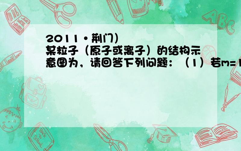 2011•荆门）某粒子（原子或离子）的结构示意图为，请回答下列问题：（1）若m=11，则该粒子所对应元素的符号为；（2）若该粒子带两个单位负电荷，且n=8，则该粒子的符号为；（3）若m