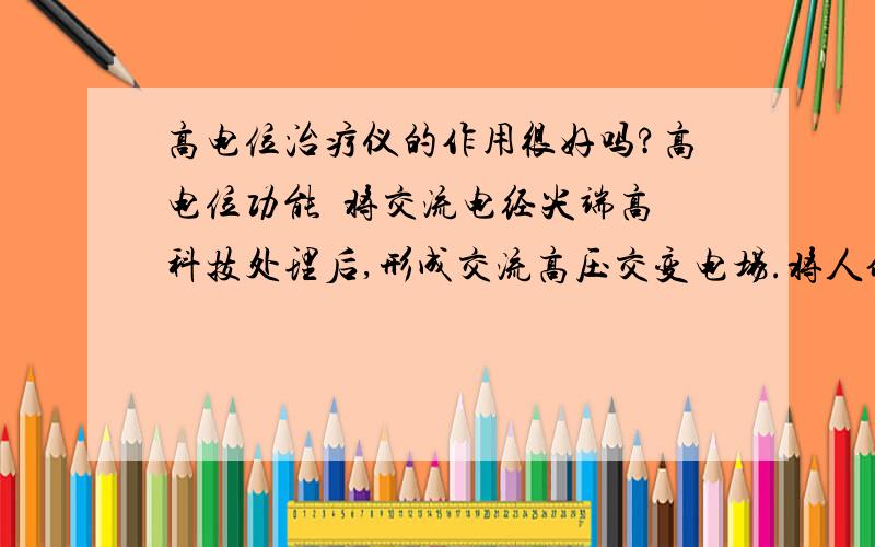 高电位治疗仪的作用很好吗?高电位功能  将交流电经尖端高科技处理后,形成交流高压交变电场.将人体置于该电场当中,通过电场负荷对人体产生作用.在交变电场的作用下,人体各个部位产生