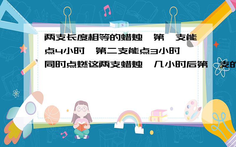 两支长度相等的蜡烛,第一支能点4小时,第二支能点3小时,同时点燃这两支蜡烛,几小时后第一支的长度是第二支的两倍?