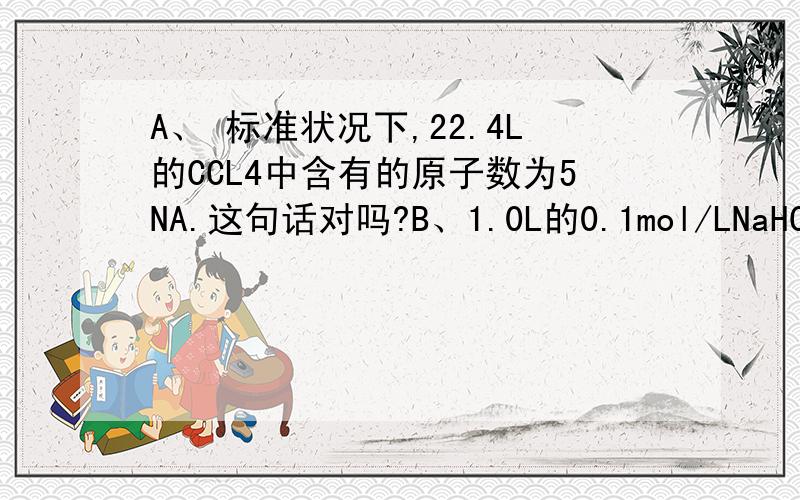 A、 标准状况下,22.4L的CCL4中含有的原子数为5NA.这句话对吗?B、1.0L的0.1mol/LNaHCO3溶液中含有0.1NA个HCO3- .错在哪?请详解