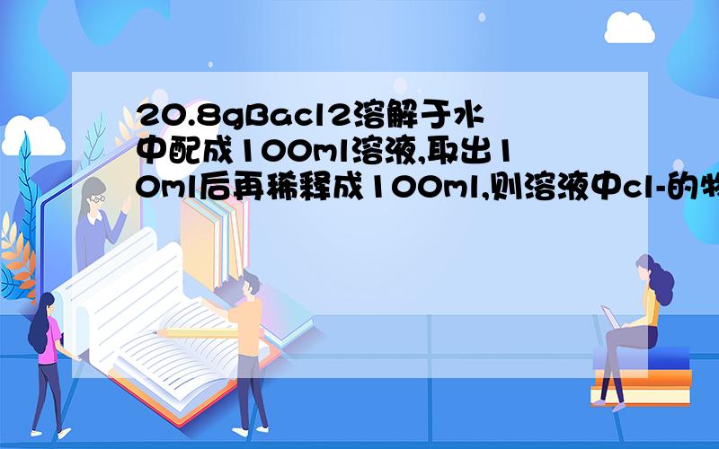 20.8gBacl2溶解于水中配成100ml溶液,取出10ml后再稀释成100ml,则溶液中cl-的物质的量浓度为___