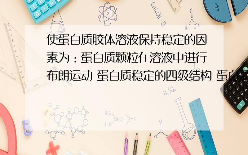 使蛋白质胶体溶液保持稳定的因素为：蛋白质颗粒在溶液中进行布朗运动 蛋白质稳定的四级结构 蛋白质分子表面形成水化膜 蛋白质分子表面带有异性电荷 蛋白质分子表面带有同性电荷