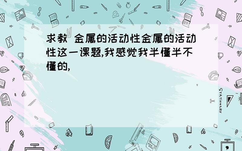 求教 金属的活动性金属的活动性这一课题,我感觉我半懂半不懂的,