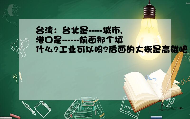 台湾：台北是-----城市,港口是------前面那个填什么?工业可以吗?后面的大概是高雄吧