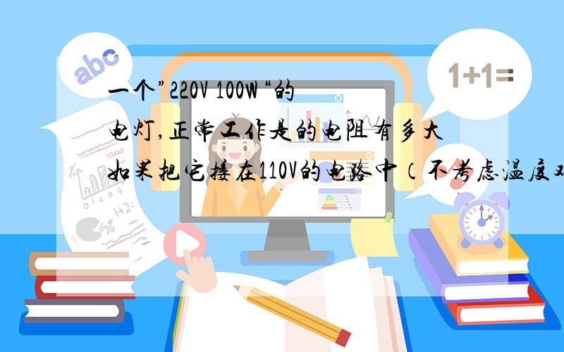 一个”220V 100W“的电灯,正常工作是的电阻有多大如果把它接在110V的电路中（不考虑温度对电阻的影响)实际功率多大