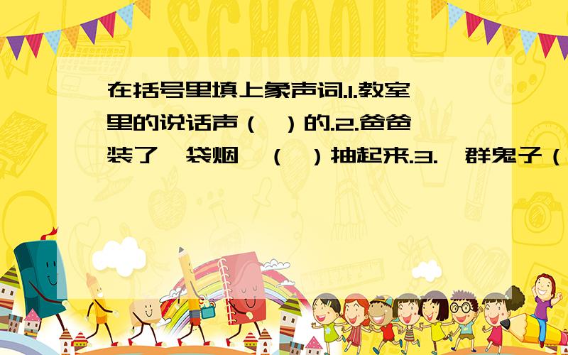 在括号里填上象声词.1.教室里的说话声（ ）的.2.爸爸装了一袋烟,（ ）抽起来.3.一群鬼子（ ）地叫.4.门（ ）响了一下.