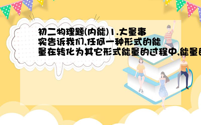 初二物理题(内能)1.大量事实告诉我们,任何一种形式的能量在转化为其它形式能量的过程中,能量的________保持不变.2.在热传递过程中,高温物体________热量,温度________,内能________;低温物体_______