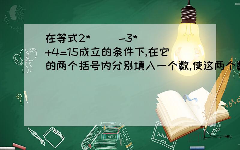 在等式2*( )-3*( )+4=15成立的条件下,在它的两个括号内分别填入一个数,使这两个数互为相反数并且和为2.