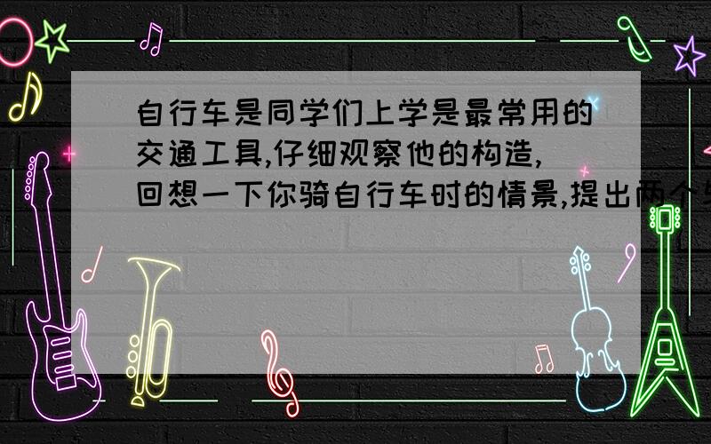 自行车是同学们上学是最常用的交通工具,仔细观察他的构造,回想一下你骑自行车时的情景,提出两个与你所学物理知识有关的问题,并用你学过的物理知识来解答