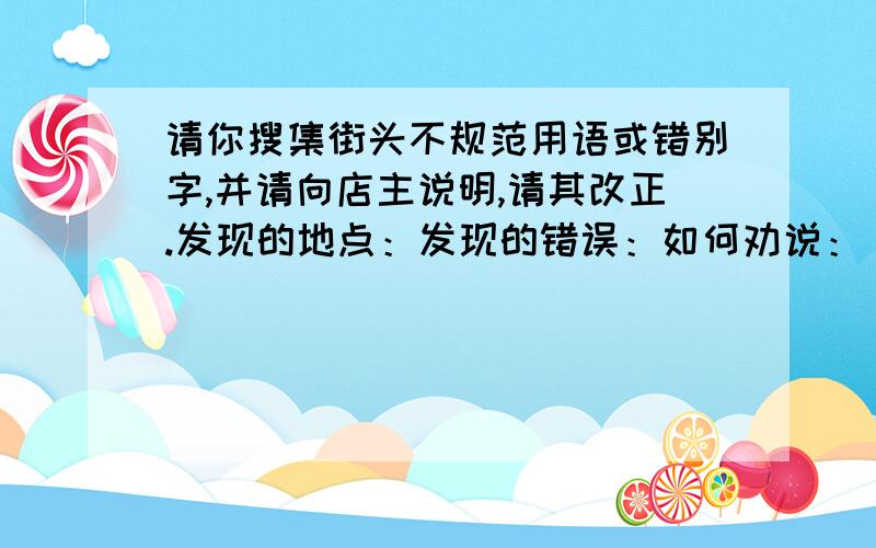 请你搜集街头不规范用语或错别字,并请向店主说明,请其改正.发现的地点：发现的错误：如何劝说：