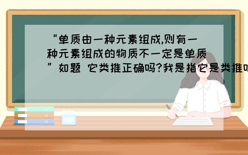 “单质由一种元素组成,则有一种元素组成的物质不一定是单质”如题 它类推正确吗?我是指它是类推吗 类推不应该像是这样的吗—— 单质由一种元素组成,某某由一种元素组成 所以某某是单