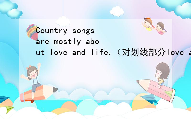 Country songs are mostly about love and life.（对划线部分love and life提问）_____ _____ country songs mostly about?