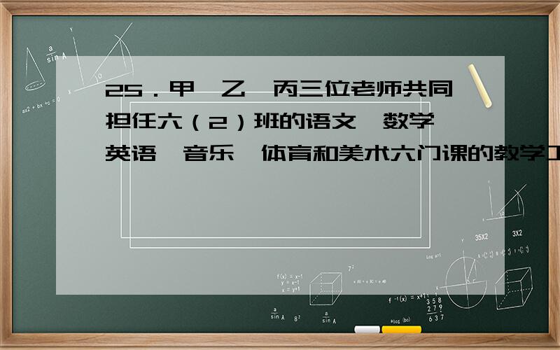 25．甲、乙、丙三位老师共同担任六（2）班的语文、数学、英语、音乐、体育和美术六门课的教学工作,每人教