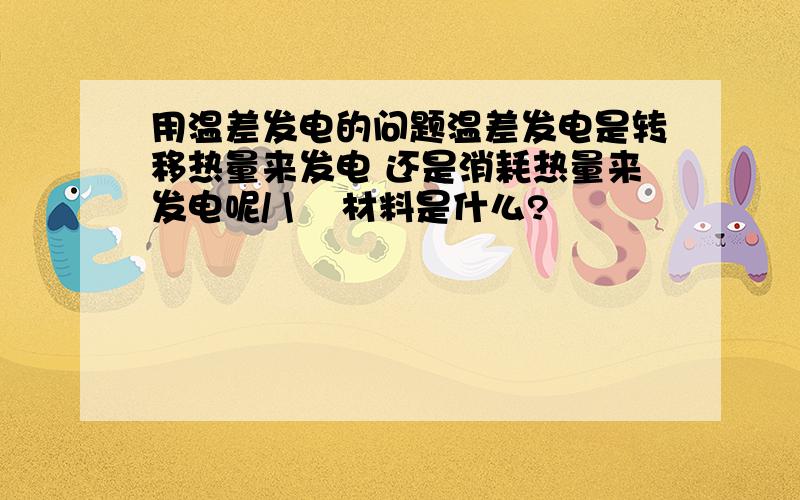 用温差发电的问题温差发电是转移热量来发电 还是消耗热量来发电呢/ \    材料是什么?