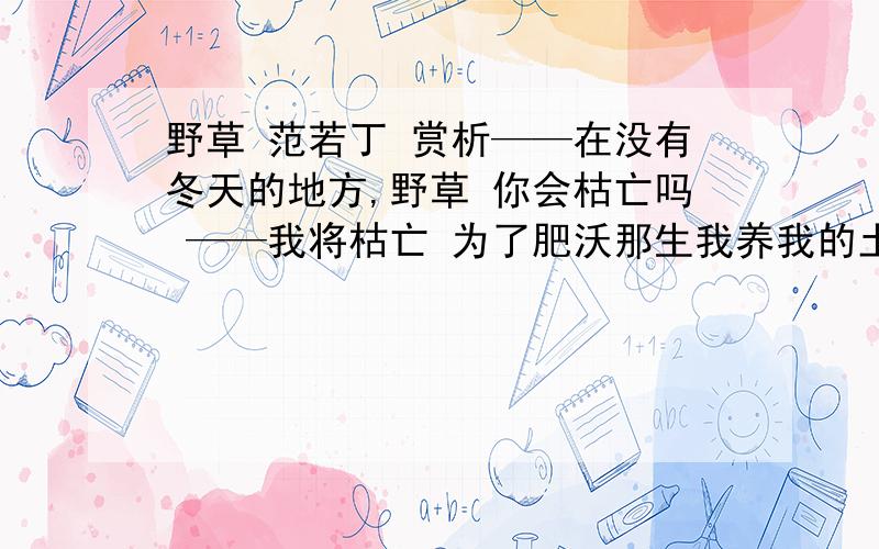 野草 范若丁 赏析——在没有冬天的地方,野草 你会枯亡吗 ——我将枯亡 为了肥沃那生我养我的土壤 ——在被火烧过的地方,野草 你会复生吗 ——我定复生 为了抚慰那眷我念我的母亲写作