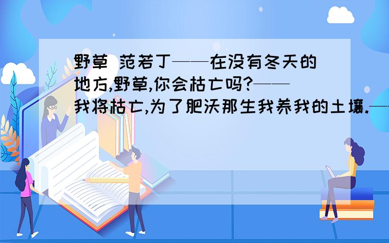 野草 范若丁——在没有冬天的地方,野草,你会枯亡吗?——我将枯亡,为了肥沃那生我养我的土壤.——在被火烧过的地方,野草,你会复生吗?——我将复生,为了抚慰那眷我恋我的母亲 1.肥沃一词