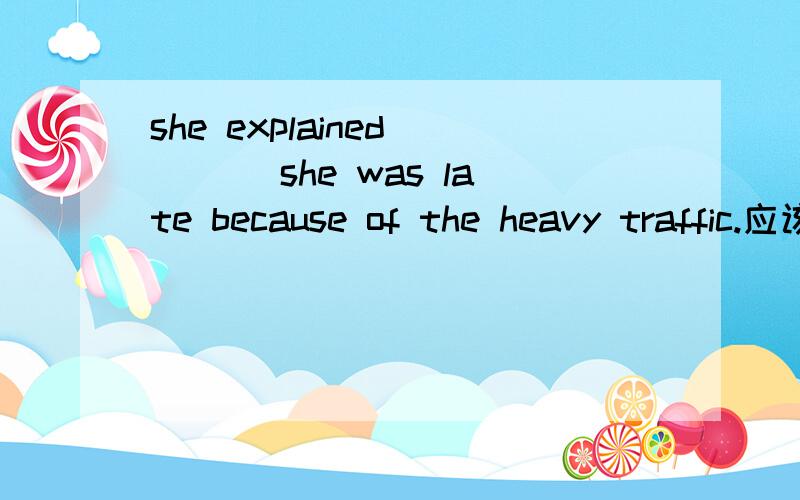 she explained ___ she was late because of the heavy traffic.应该填什么?she explained ___ she was late because of the heavy traffic.A.what.B.if C.why D.不填 应该填什么?