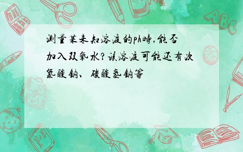 测量某未知溶液的ph时,能否加入双氧水?该溶液可能还有次氯酸钠、碳酸氢钠等