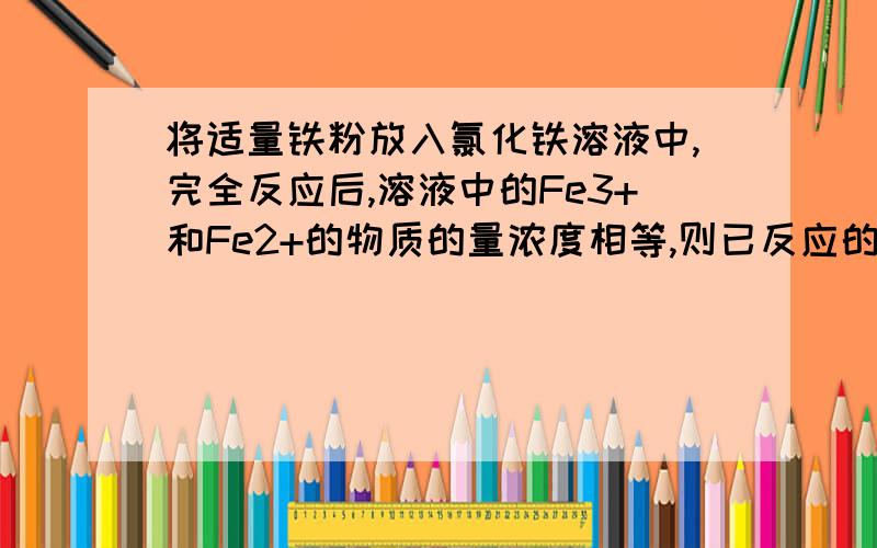 将适量铁粉放入氯化铁溶液中,完全反应后,溶液中的Fe3+和Fe2+的物质的量浓度相等,则已反应的Fe3+和未反应的Fe3+的物质的量之比是多少?  （要有推理过程,谢谢!）