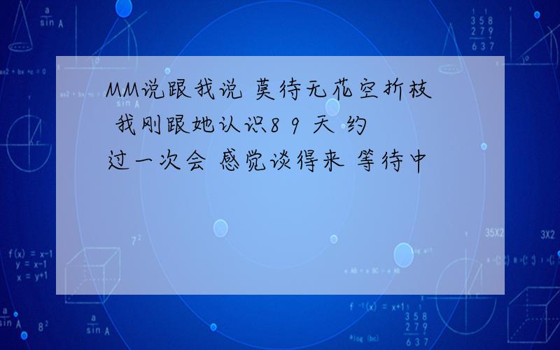 MM说跟我说 莫待无花空折枝 我刚跟她认识8 9 天 约过一次会 感觉谈得来 等待中