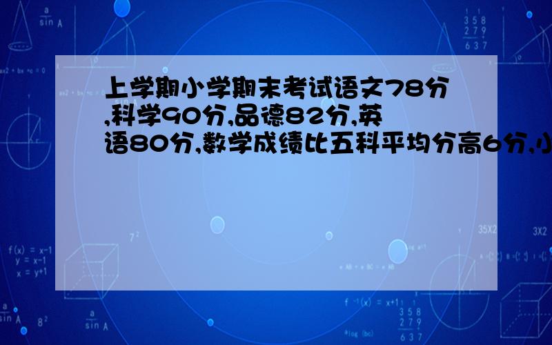 上学期小学期末考试语文78分,科学90分,品德82分,英语80分,数学成绩比五科平均分高6分,小明数学成绩和小明数学成绩和五科平均分各是多少?