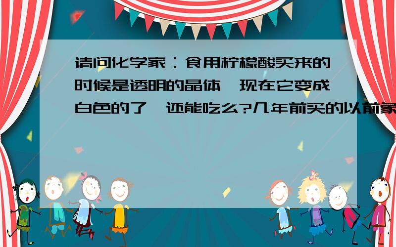 请问化学家：食用柠檬酸买来的时候是透明的晶体,现在它变成白色的了,还能吃么?几年前买的以前象盐一样的晶体,现在变成米一样的白色柠檬酸的性质是不是改变了?吃了有害健康不?我已经