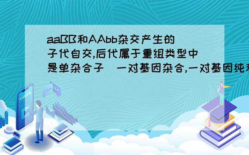 aaBB和AAbb杂交产生的子代自交,后代属于重组类型中是单杂合子（一对基因杂合,一对基因纯和）的比例是多少?求的是aaBB与AAbb产生的AaBb自交所产生的后代，并且是属于重组类型里的。..答案是