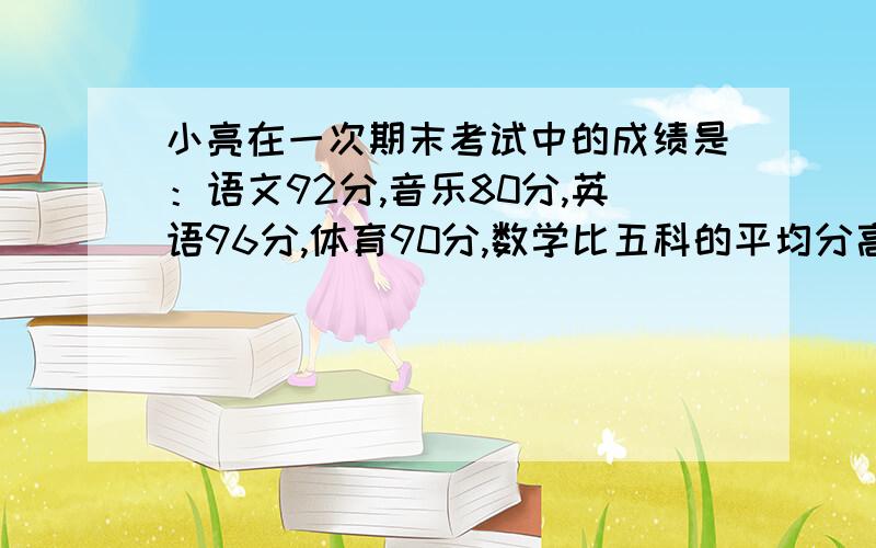 小亮在一次期末考试中的成绩是：语文92分,音乐80分,英语96分,体育90分,数学比五科的平均分高6分,他的数学考了多少分