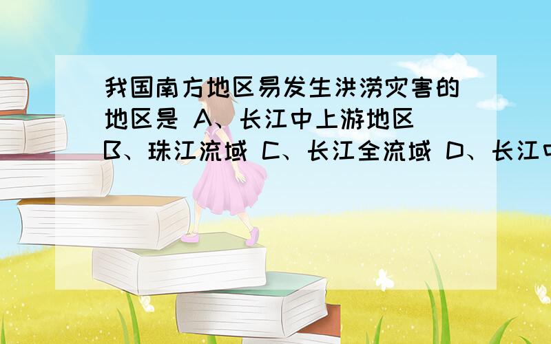 我国南方地区易发生洪涝灾害的地区是 A、长江中上游地区 B、珠江流域 C、长江全流域 D、长江中下游、淮河流域 是选哪个?为什么?