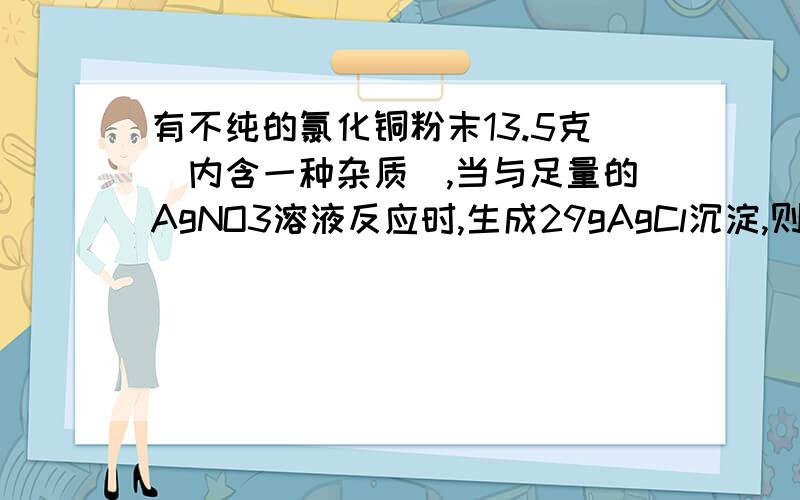 有不纯的氯化铜粉末13.5克(内含一种杂质),当与足量的AgNO3溶液反应时,生成29gAgCl沉淀,则粉末中的杂质是有不纯的氯化铜粉末13.5克(内含一种杂质),当与足量的AgNO3溶液反应时,生成29gAgCl沉淀,则