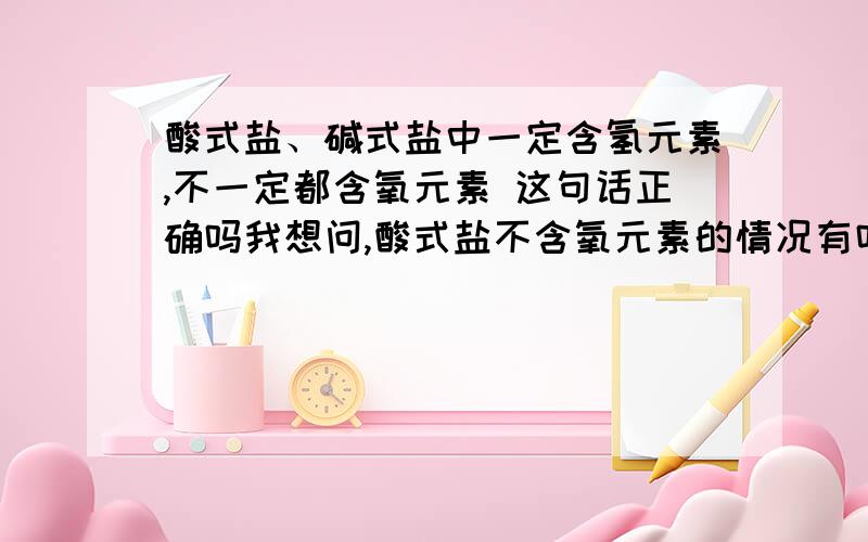 酸式盐、碱式盐中一定含氢元素,不一定都含氧元素 这句话正确吗我想问,酸式盐不含氧元素的情况有吗?我认为这句话不正确啊,他们一定含有氢、氧元素