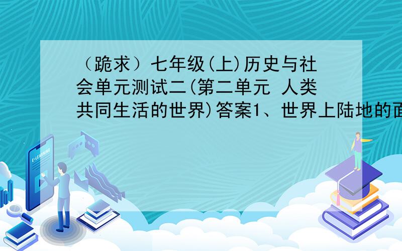 （跪求）七年级(上)历史与社会单元测试二(第二单元 人类共同生活的世界)答案1、世界上陆地的面积大约占地球总面积的（）2、大致轮廓呈“S”形的大洋是（）………………………………