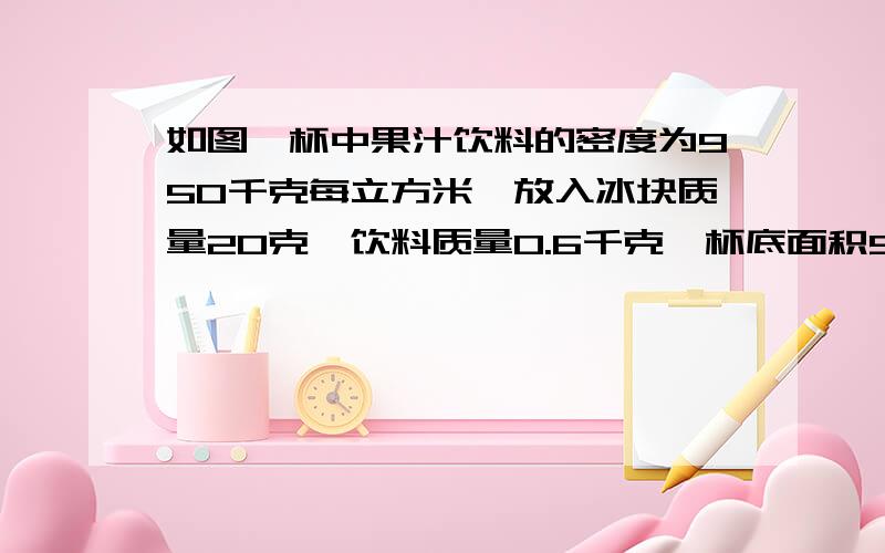 如图,杯中果汁饮料的密度为950千克每立方米,放入冰块质量20克,饮料质量0.6千克,杯底面积50立方厘米,饮料深度10厘米,求杯底受的总压力是多少