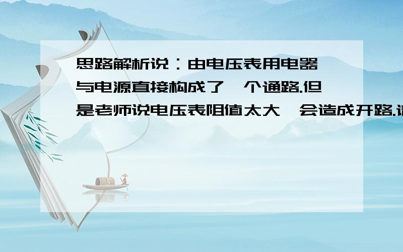 思路解析说：由电压表用电器、与电源直接构成了一个通路.但是老师说电压表阻值太大,会造成开路.请解析