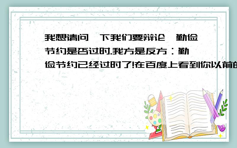 我想请问一下我们要辩论,勤俭节约是否过时.我方是反方：勤俭节约已经过时了!在百度上看到你以前的留言,想向你请教一下应该怎么答.