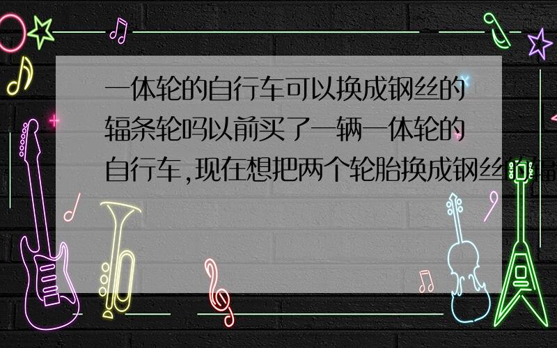 一体轮的自行车可以换成钢丝的辐条轮吗以前买了一辆一体轮的自行车,现在想把两个轮胎换成钢丝的辐条轮,