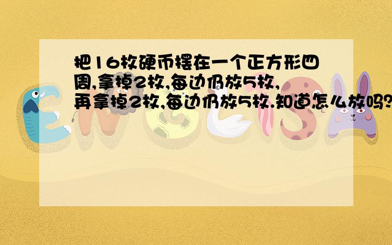 把16枚硬币摆在一个正方形四周,拿掉2枚,每边仍放5枚,再拿掉2枚,每边仍放5枚.知道怎么放吗？