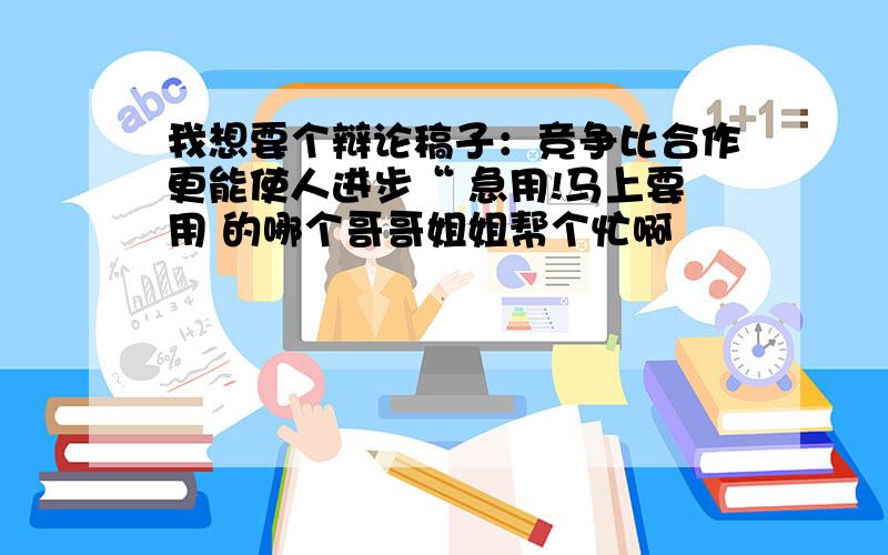 我想要个辩论稿子：竞争比合作更能使人进步“ 急用!马上要用 的哪个哥哥姐姐帮个忙啊