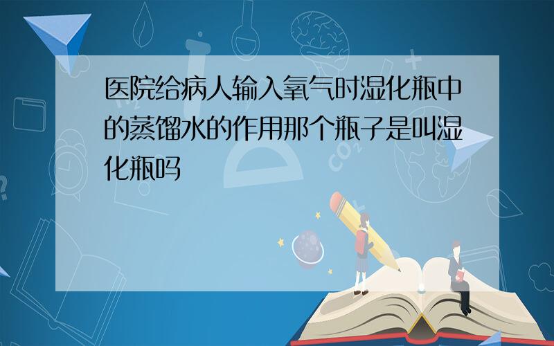 医院给病人输入氧气时湿化瓶中的蒸馏水的作用那个瓶子是叫湿化瓶吗