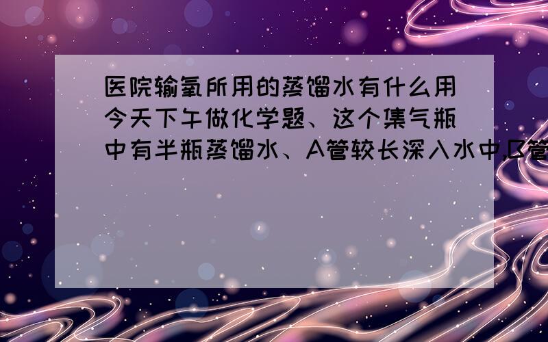 医院输氧所用的蒸馏水有什么用今天下午做化学题、这个集气瓶中有半瓶蒸馏水、A管较长深入水中,B管较短暴露在瓶内空气中、有四个选项、A.导管B连接供给氧气的钢瓶B.导管B连接病人吸氧