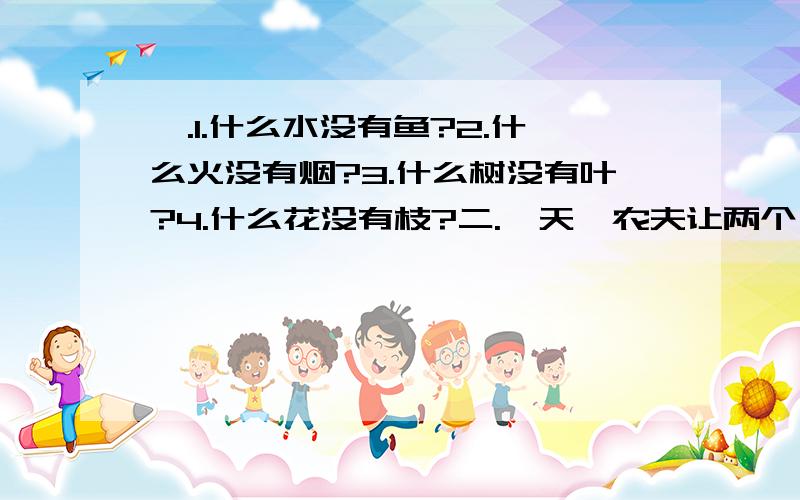 一.1.什么水没有鱼?2.什么火没有烟?3.什么树没有叶?4.什么花没有枝?二.一天,农夫让两个儿子去看看山南山北的苹果长多大了,老大去南,老二去北.回来后,老大说：“有半个碗底大.” 老二说：