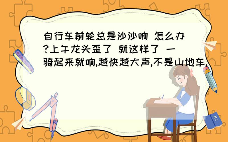 自行车前轮总是沙沙响 怎么办?上午龙头歪了 就这样了 一骑起来就响,越快越大声,不是山地车,