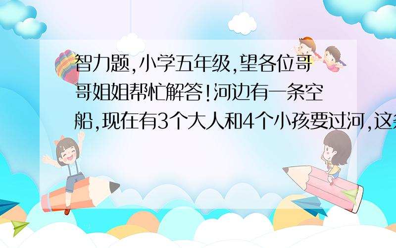 智力题,小学五年级,望各位哥哥姐姐帮忙解答!河边有一条空船,现在有3个大人和4个小孩要过河,这条船能做2个大人,或者1个大人和2个小孩,或者是4个小孩,请问：这些人要全部到达河对面,最少