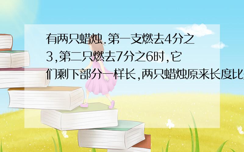 有两只蜡烛.第一支燃去4分之3,第二只燃去7分之6时,它们剩下部分一样长,两只蜡烛原来长度比是